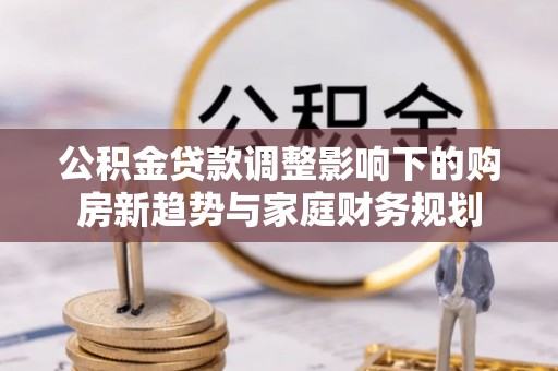 福清公积金贷款调整影响下的购房新趋势与家庭财务规划