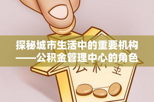 福清探秘城市生活中的重要机构——公积金管理中心的角色与意义