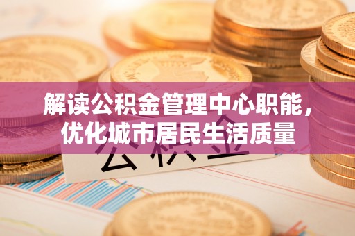 福清解读公积金管理中心职能，优化城市居民生活质量