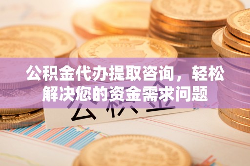 福清公积金代办提取咨询，轻松解决您的资金需求问题