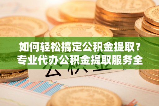 福清如何轻松搞定公积金提取？专业代办公积金提取服务全解析