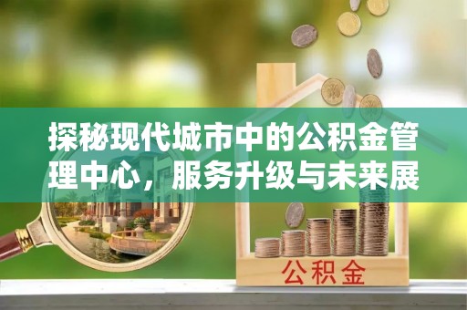 福清探秘现代城市中的公积金管理中心，服务升级与未来展望