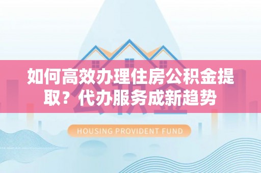 福清如何高效办理住房公积金提取？代办服务成新趋势