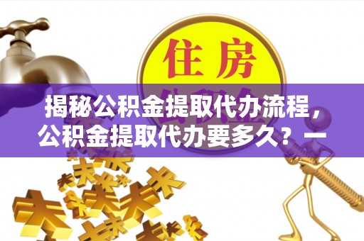 福清揭秘公积金提取代办流程，公积金提取代办要多久？一文读懂