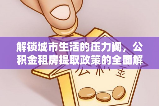 福清解锁城市生活的压力阀，公积金租房提取政策的全面解析与实践指南