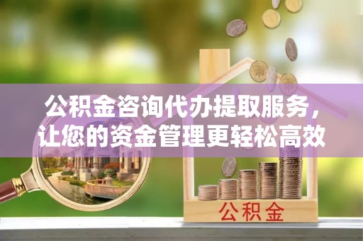福清公积金咨询代办提取服务，让您的资金管理更轻松高效