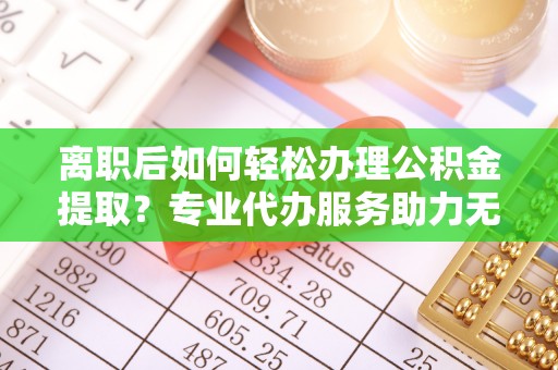 福清离职后如何轻松办理公积金提取？专业代办服务助力无忧