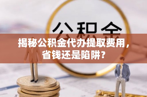 福清揭秘公积金代办提取费用，省钱还是陷阱？