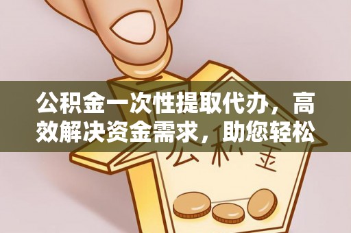 福清公积金一次性提取代办，高效解决资金需求，助您轻松应对生活难题