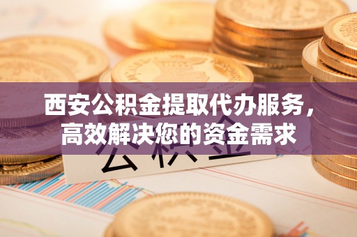 福清西安公积金提取代办服务，高效解决您的资金需求