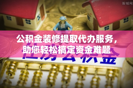 福清公积金装修提取代办服务，助您轻松搞定资金难题
