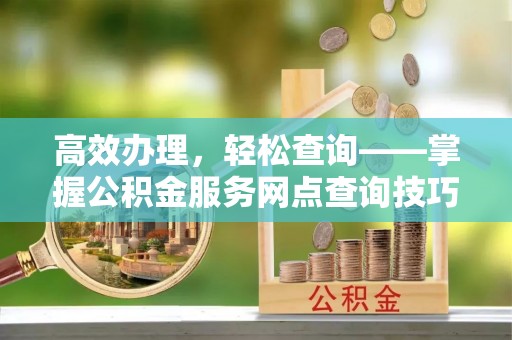 福清高效办理，轻松查询——掌握公积金服务网点查询技巧