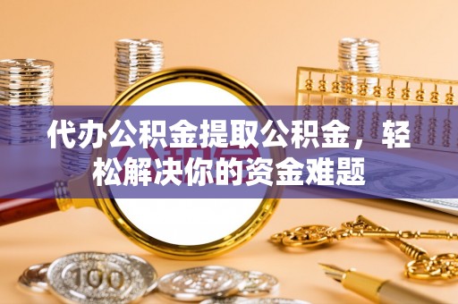 福清代办公积金提取公积金，轻松解决你的资金难题