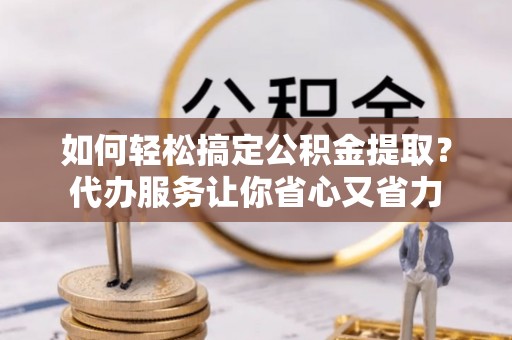 福清如何轻松搞定公积金提取？代办服务让你省心又省力