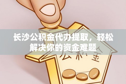 福清长沙公积金代办提取，轻松解决你的资金难题