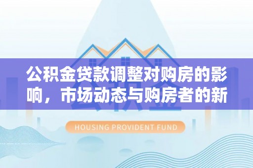 福清公积金贷款调整对购房的影响，市场动态与购房者的新选择