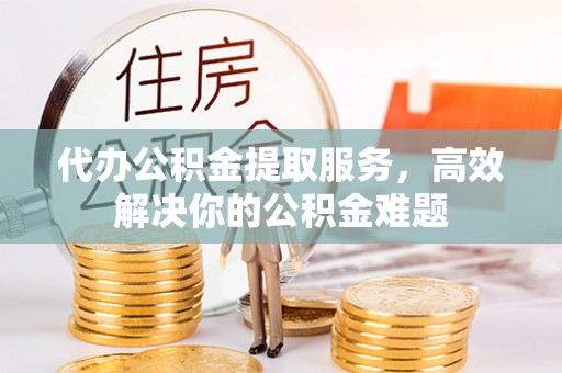 福清代办公积金提取服务，高效解决你的公积金难题