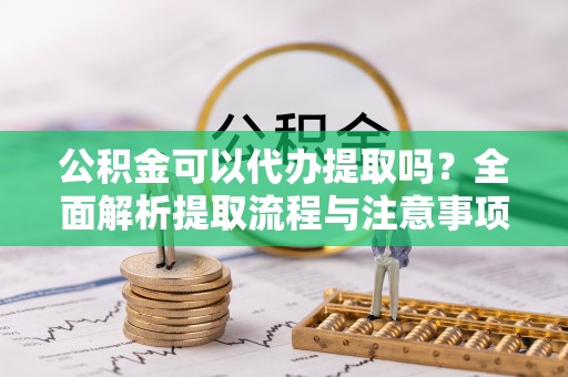 福清公积金可以代办提取吗？全面解析提取流程与注意事项
