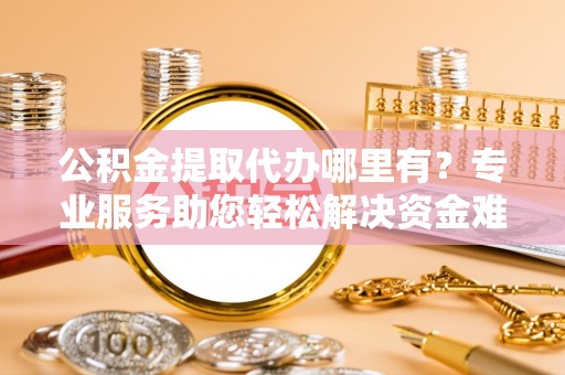 福清公积金提取代办哪里有？专业服务助您轻松解决资金难题