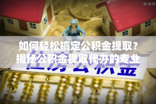 福清如何轻松搞定公积金提取？揭秘公积金提取代办的专业服务