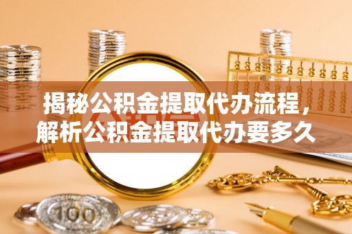 福清揭秘公积金提取代办流程，解析公积金提取代办要多久的真相