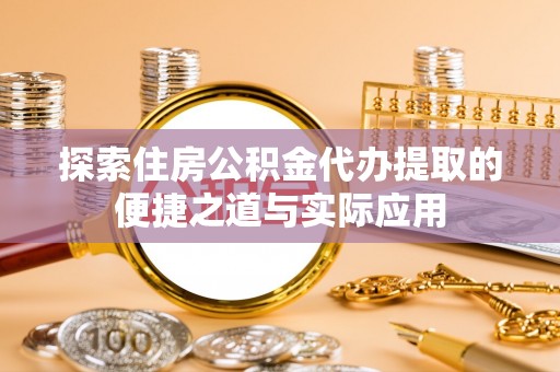 福清探索住房公积金代办提取的便捷之道与实际应用
