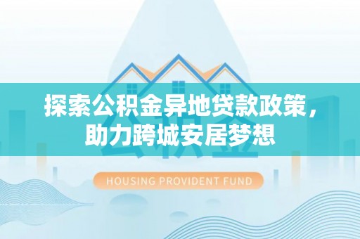 福清探索公积金异地贷款政策，助力跨城安居梦想