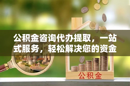 福清公积金咨询代办提取，一站式服务，轻松解决您的资金需求