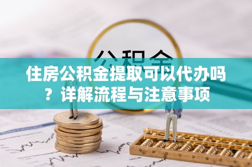 福清住房公积金提取可以代办吗？详解流程与注意事项