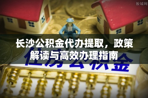 福清长沙公积金代办提取，政策解读与高效办理指南