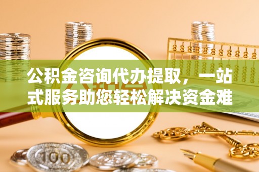 福清公积金咨询代办提取，一站式服务助您轻松解决资金难题