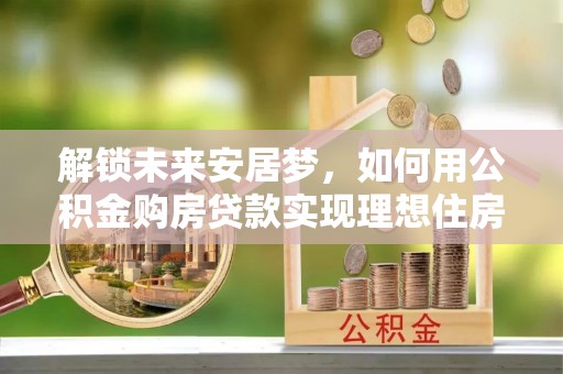 福清解锁未来安居梦，如何用公积金购房贷款实现理想住房计划