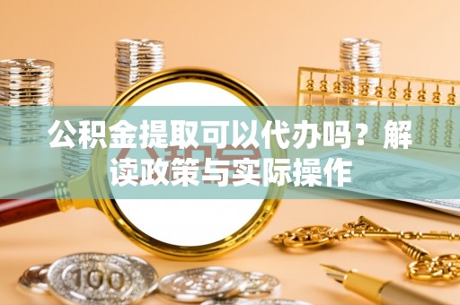 福清公积金提取可以代办吗？解读政策与实际操作