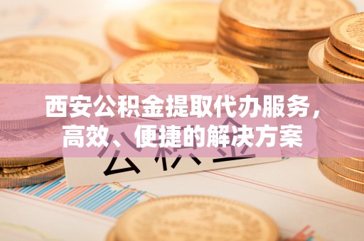 福清西安公积金提取代办服务，高效、便捷的解决方案