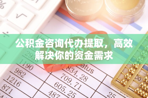 福清公积金咨询代办提取，高效解决你的资金需求