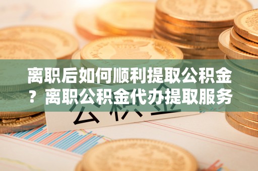 福清离职后如何顺利提取公积金？离职公积金代办提取服务助力无忧办理