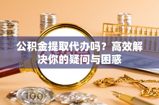福清公积金提取代办吗？高效解决你的疑问与困惑