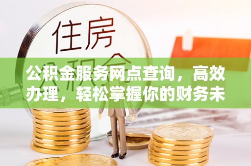 福清公积金服务网点查询，高效办理，轻松掌握你的财务未来