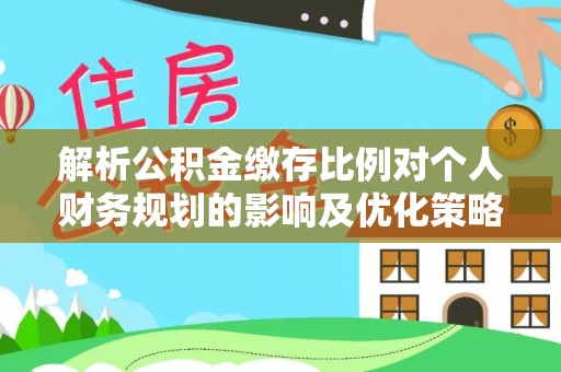 福清解析公积金缴存比例对个人财务规划的影响及优化策略