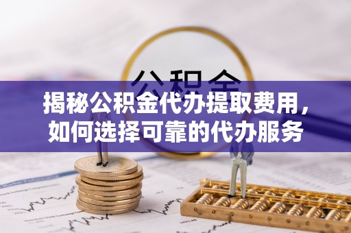 福清揭秘公积金代办提取费用，如何选择可靠的代办服务