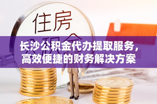 福清长沙公积金代办提取服务，高效便捷的财务解决方案