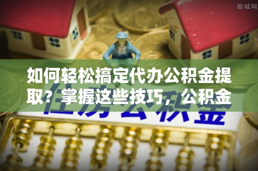 福清如何轻松搞定代办公积金提取？掌握这些技巧，公积金到手不是梦！