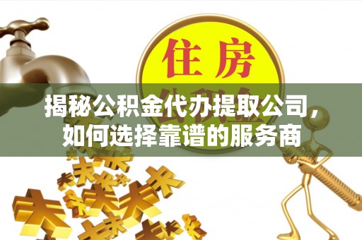 福清揭秘公积金代办提取公司，如何选择靠谱的服务商