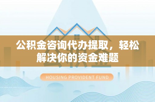 福清公积金咨询代办提取，轻松解决你的资金难题