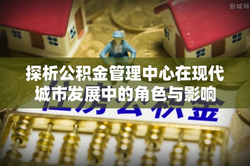 福清探析公积金管理中心在现代城市发展中的角色与影响