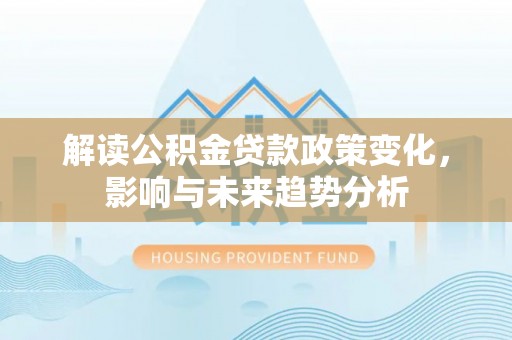 福清解读公积金贷款政策变化，影响与未来趋势分析