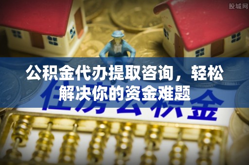 福清公积金代办提取咨询，轻松解决你的资金难题