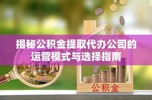 福清揭秘公积金提取代办公司的运营模式与选择指南
