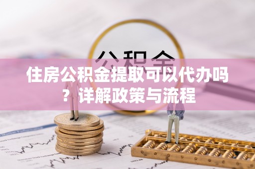 福清住房公积金提取可以代办吗？详解政策与流程