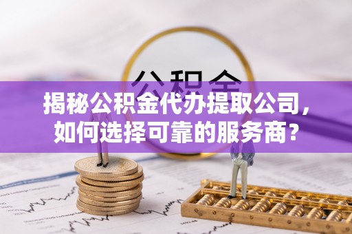 福清揭秘公积金代办提取公司，如何选择可靠的服务商？